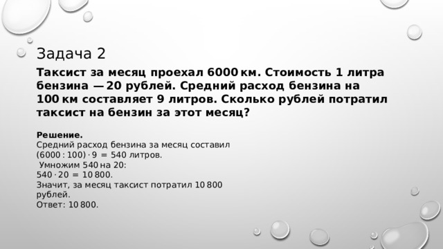 Задача 2 Таксист за месяц проехал 6000 км. Стоимость 1 литра бензина  — 20 рублей. Средний расход бензина на 100 км составляет 9 литров. Сколько рублей потратил таксист на бензин за этот месяц? Решение. Средний расход бензина за месяц составил (6000 : 100) · 9  =  540 литров.  Умножим 540 на 20: 540 · 20  =  10 800. Значит, за месяц таксист потратил 10 800 рублей. Ответ: 10 800. 