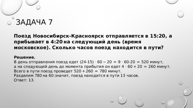 Задача 7 Поезд Новосибирск-Красноярск отправляется в 15:20, а прибывает в 4:20 на следующий день (время московское). Сколько часов поезд находится в пути?  Решение. В день отправления поезд едет (24-15) · 60 − 20  =  9 · 60-20  =  520 минут, а на следующий день до момента прибытия он едет 4 · 60 + 20  =  260 минут. Всего в пути поезд проведет 520 + 260  =  780 минут. Разделим 780 на 60:значит, поезд находится в пути 13 часов.  Ответ: 13. 