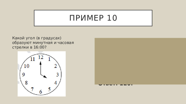 Пример 10 Какой угол (в градусах) образуют минутная и часовая стрелки в 16:00? Найдем чему равен один час 360°÷12=30°. Значит, в 16:00 минутная и часовая стрелки образуют угол 30°⋅4=120°. Ответ: 120. 