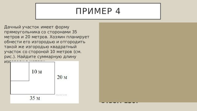 Пример 4 35 Дачный участок имеет форму прямоугольника со сторонами 35 метров и 20 метров. Хозяин планирует обнести его изгородью и отгородить такой же изгородью квадратный участок со стороной 10 метров (см. рис.). Найдите суммарную длину изгороди в метрах. Суммарная длина изгороди равняется 35+20+35+20+10+10=130 квадратных метров. Ответ: 130. 20 10 