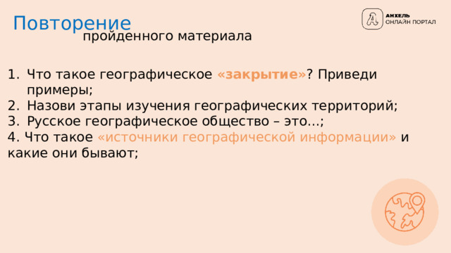 Повторение пройденного материала Что такое географическое «закрытие» ?  Приведи примеры; Назови этапы изучения географических территорий; Русское географическое общество – это...; 4. Что такое «источники географической информации» и какие они бывают; 