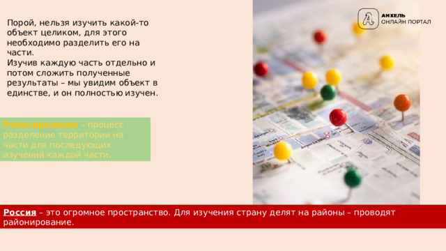 Порой, нельзя изучить какой-то объект целиком, для этого необходимо разделить его на части. Изучив каждую часть отдельно и потом сложить полученные результаты – мы увидим объект в единстве, и он полностью изучен. Районирование – процесс разделение территории на части для последующих изучений каждой части. Россия – это огромное пространство. Для изучения страну делят на районы – проводят районирование. 