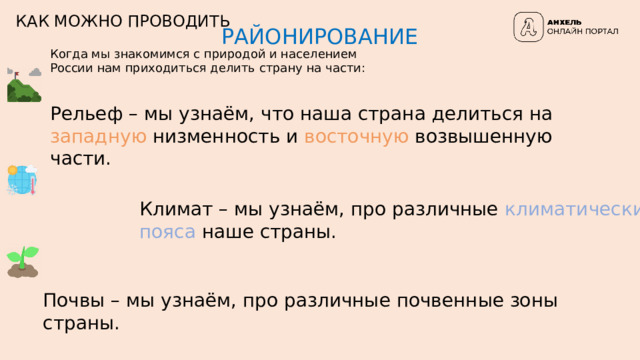 КАК МОЖНО ПРОВОДИТЬ РАЙОНИРОВАНИЕ Когда мы знакомимся с природой и населением России нам приходиться делить страну на части: Рельеф – мы узнаём, что наша страна делиться на западную низменность и восточную возвышенную части. Климат – мы узнаём, про различные климатические  пояса наше страны. Почвы – мы узнаём, про различные почвенные зоны страны. 