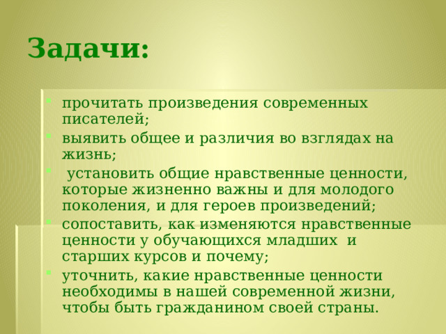 Задачи: прочитать произведения современных писателей; выявить общее и различия во взглядах на жизнь;  установить общие нравственные ценности, которые жизненно важны и для молодого поколения, и для героев произведений; сопоставить, как изменяются нравственные ценности у обучающихся младших и старших курсов и почему; уточнить, какие нравственные ценности необходимы в нашей современной жизни, чтобы быть гражданином своей страны. 