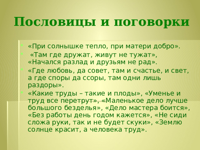 Пословицы и поговорки «При солнышке тепло, при матери добро».   «Там где дружат, живут не тужат», «Начался разлад и друзьям не рад». «Где любовь, да совет, там и счастье, и свет, а где споры да ссоры, там одни лишь раздоры».  «Какие труды – такие и плоды», «Уменье и труд все перетрут», «Маленькое дело лучше большого безделья», «Дело мастера боится», «Без работы день годом кажется», «Не сиди сложа руки, так и не будет скуки», «Землю солнце красит, а человека труд». 