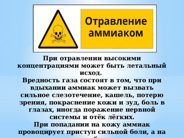 При отравлении высокими концентрациями может быть летальный исход. Вредность газа состоят в том, что при вдыхании аммиак может вызвать сильное слезотечение, кашель, потерю зрения, покраснение кожи и зуд, боль в глазах, иногда поражение нервной системы и отёк лёгких. При попадании на кожу аммиак провоцирует приступ сильной боли, а на месте контакта образуется ожог, характеризуемый большим отеком. 