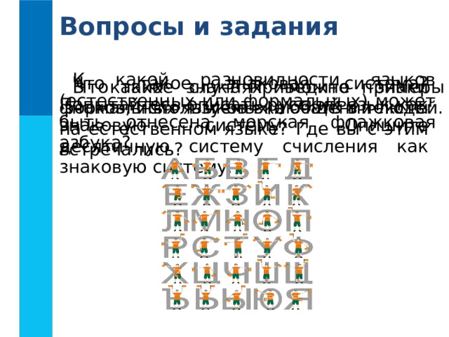 Вопросы и задания К какой разновидности языков (естественных или формальных) может быть отнесена морская флажковая азбука? Что такое знаковая система? Попытайтесь описать русский язык как знаковую систему. Опишите десятичную систему счисления как знаковую систему. Что такое знак? Приведите примеры знаков, используемых в  общении  людей. В каких случаях можно знаки формальных языков включать в тексты на естественном языке? Где вы с этим встречались? 