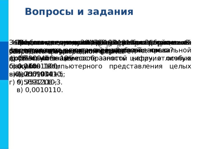 Вопросы и задания Как в памяти компьютера представляются целые положительные и отрицательные числа? Любое целое число можно рассматривать как вещественное, но с нулевой дробной частью. Обоснуйте целесообразность наличия особых способов компьютерного представления целых чисел. Представьте число 63 10 в беззнаковом 8-разрядном формате. Найдите десятичные эквиваленты чисел по их прямым кодам, записанным в 8-разрядном формате со знаком: а) 01001100; б) 00010101. Какие из чисел 443 8 , 101010 2 , 256 10 можно сохранить в 8-разрядном формате? Запишите следующие числа в естественной форме: а) 0,3800456 · 10 2 ; б) 0,245 · 10 –3 ; в) 1,256900Е+5; г) 9,569120Е–3.  Запишите число 2010,0102 10 пятью различными способами в нормальной форме. Запишите следующие числа в нормальной форме с нормализованной мантиссой - правильной дробью, имеющей после запятой цифру, отличную от нуля: а) 217,93410; б) 7532110; в) 0,0010110. 
