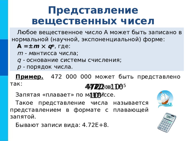 Представление вещественных чисел Любое вещественное число А может быть записано в нормальной (научной, экспоненциальной) форме: А =± m    q p , где: m - м антисса числа; q - основание системы счисления; p - порядок числа. Пример. 472 000 000 может быть представлено так: 4,72  10 8 47,2  10 7 472  10 6 4720  10 5 Запятая «плавает» по мантиссе. Такое представление числа называется представлением в формате с плавающей запятой. Бывают записи вида: 4.72Е+8. 