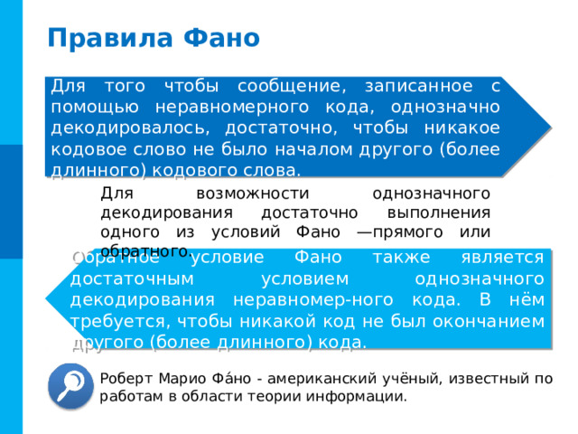 Правила Фано Для того чтобы сообщение, записанное с помощью неравномерного кода, однозначно декодировалось, достаточно, чтобы никакое кодовое слово не было началом другого (более длинного) кодового слова. Для возможности однозначного декодирования достаточно выполнения одного из условий Фано —прямого или обратного. Обратное условие Фано также является достаточным условием однозначного декодирования неравномер-ного кода. В нём требуется, чтобы никакой код не был окончанием другого (более длинного) кода. Комментарии. Можно обратить внимание учащихся на достаточность, но не необходимости выполнения условия Фано. А- 1, Б- 10, В- 010. Последовательность 110010 декодируется однозначно, при этом не выполняется ни прямое ни обратное условие. Роберт Марио Фа́но - американский учёный, известный по работам в области теории информации. 8 
