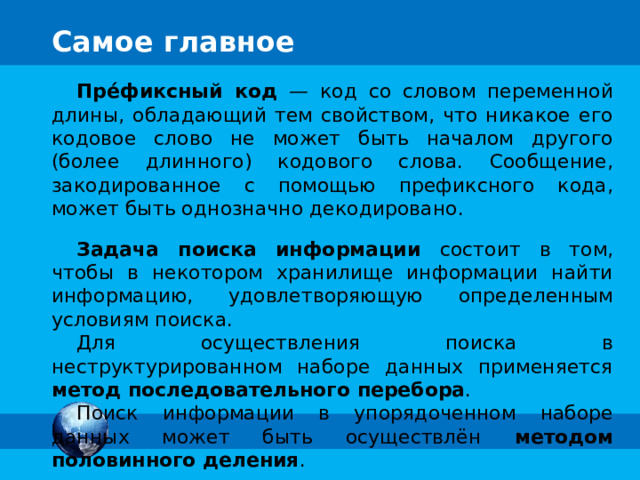 Метод половинного деления У плотника в Бобровой деревне 9 складов, пронуме-рованных от 1 до 9. Плотник не может вспомнить, сколько складов уже заполнил, но помнит, что заполнял их в порядке возрастания номеров. Помогите плотнику найти первый из незаполненных складов за меньшее число ходов. 3 1 7 9 5 6 8 4 2 Комментарии За основу взята задача «Склад», предложенная на Международном конкурсе по информатике «Бобёр» специалистами из Японии. Условие в учебнике на стр. 49. Триггеры – двери склада; кнопка «повтор» - закрывает ворота и 1-й раз добавляет пустые склады 3-6 Нажатие на «пробел» - вызывает вопрос внизу экрана ПОВТОР Сформулируйте правило оптимального поиска. Решите задачу с 31 складом. 15 