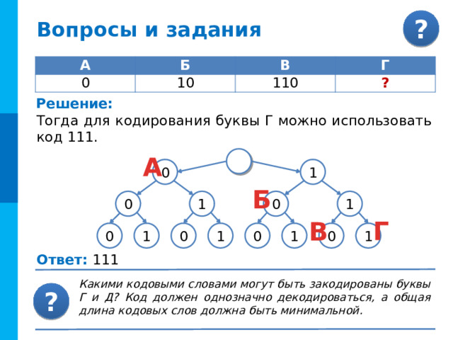 Вопросы и задания Сколько всего различных символов можно закодировать, используя последовательности точек и тире, содержащие не более четырех знаков. Решение: Рассмотрим последовательности, содержащие два знака из двухсимвольного алфавита. Их может быть 2 · 2 = 2 2 = 4. Число различных последовательностей, содержащих не более четырех знаков двухсимвольного алфавита, будет равно 30 = 2 + 4 + 8 + 16. Последовательностей из четырёх знаков , при-надлежащих двухсимвольному алфавиту, может быть 8 · 2 = 2 4 = 16. Рассмотрим последовательности, содержащие три знака из двухсимвольного алфавита. Их может быть 4 · 2 = 2 3 = 8. Последовательностями, содержащими один из двух возможных знаков можно закодировать два символа. 2 4 8 16 Итого: 30 Ответ: 30 различных символов 
