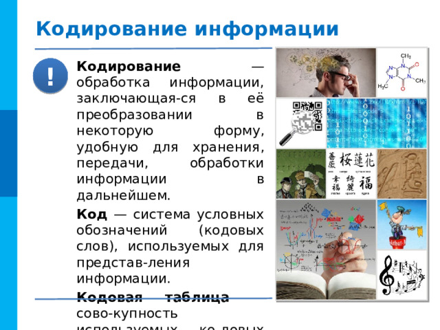 Кодирование информации Кодирование — обработка информации, заключающая-ся в её преобразовании в некоторую форму, удобную для хранения, передачи, обработки информации в дальнейшем. Код — система условных обозначений (кодовых слов), используемых для представ-ления информации. Кодовая таблица — сово-купность используемых ко-довых слов и их значений. ! 
