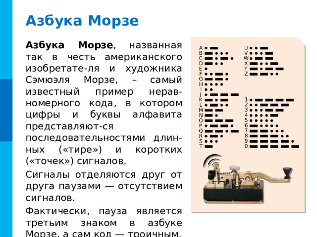 Азбука Морзе Азбука Морзе , названная так в честь американского изобретате-ля и художника Сэмюэля Морзе,  – самый известный пример нерав-номерного кода, в котором цифры и буквы алфавита представляют-ся последовательностями длин-ных («тире») и коротких («точек») сигналов. Сигналы отделяются друг от друга паузами — отсутствием сигналов. Фактически, пауза является третьим знаком в азбуке Морзе, а сам код — троичным. 