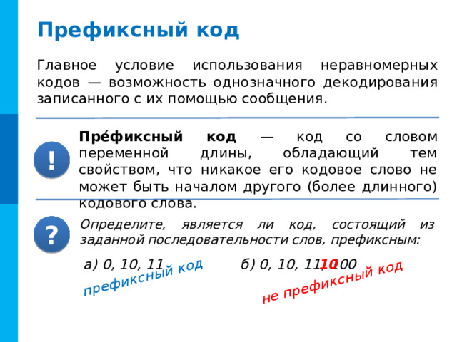 префиксный код не префиксный код Префиксный код Главное условие использования неравномерных кодов — возможность однозначного декодирования записанного с их помощью сообщения. Пре́фиксный код — код со словом переменной длины, обладающий тем свойством, что никакое его кодовое слово не может быть началом другого (более длинного) кодового слова. ! Определите, является ли код, состоящий из заданной последовательности слов, префиксным: ? Код Морзе не является префиксным. В него, кроме точки и тире, входит также символ-разделитель — пауза длиной в тире. 10 а) 0, 10, 11 б) 0, 10, 11, 100 8 