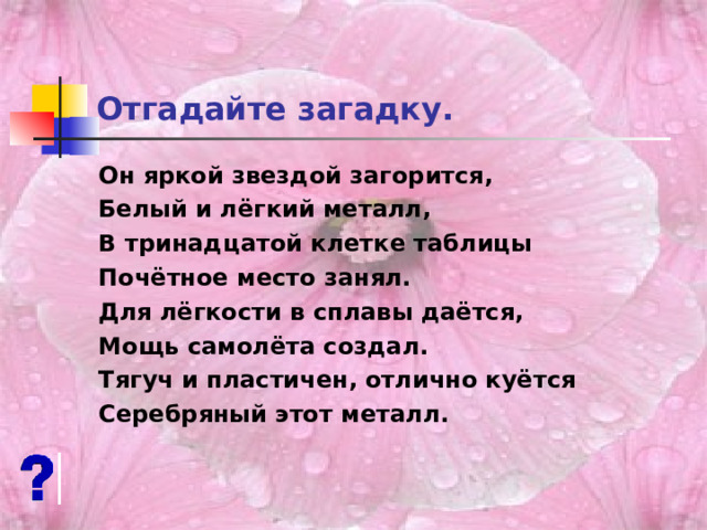 Отгадайте загадку. Он яркой звездой загорится, Белый и лёгкий металл, В тринадцатой клетке таблицы Почётное место занял. Для лёгкости в сплавы даётся, Мощь самолёта создал. Тягуч и пластичен, отлично куётся Серебряный этот металл. 