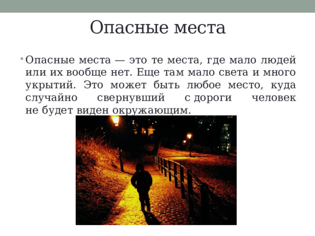 Опасные места Опасные места — это те места, где мало людей или их вообще нет. Еще там мало света и много укрытий. Это может быть любое место, куда случайно свернувший с дороги человек не будет виден окружающим. 