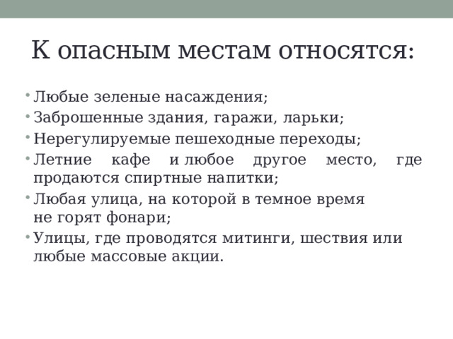 К опасным местам относятся: Любые зеленые насаждения; Заброшенные здания, гаражи, ларьки; Нерегулируемые пешеходные переходы; Летние кафе и любое другое место, где продаются спиртные напитки; Любая улица, на которой в темное время не горят фонари; Улицы, где проводятся митинги, шествия или любые массовые акции. 