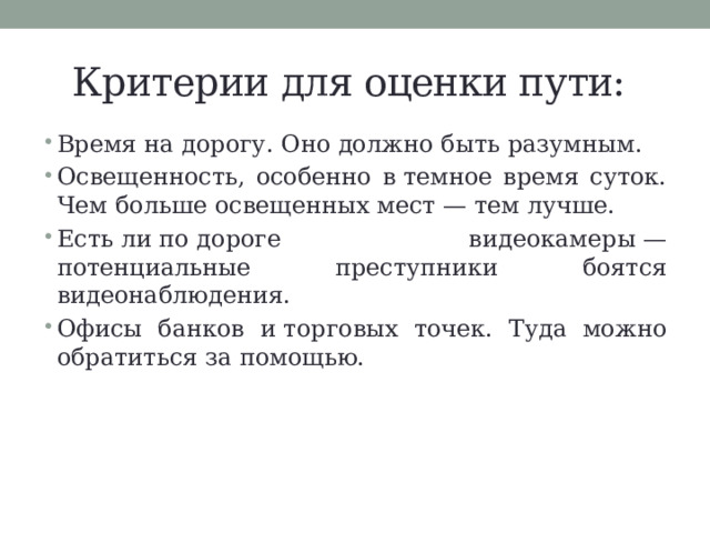 Критерии для оценки пути: Время на дорогу. Оно должно быть разумным. Освещенность, особенно в темное время суток. Чем больше освещенных мест — тем лучше. Есть ли по дороге видеокамеры — потенциальные преступники боятся видеонаблюдения. Офисы банков и торговых точек. Туда можно обратиться за помощью. 