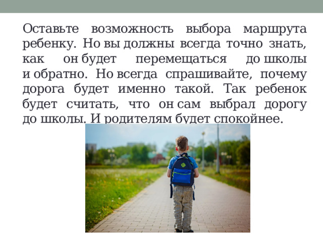 Оставьте возможность выбора маршрута ребенку. Но вы должны всегда точно знать, как он будет перемещаться до школы и обратно. Но всегда спрашивайте, почему дорога будет именно такой. Так ребенок будет считать, что он сам выбрал дорогу до школы. И родителям будет спокойнее. 