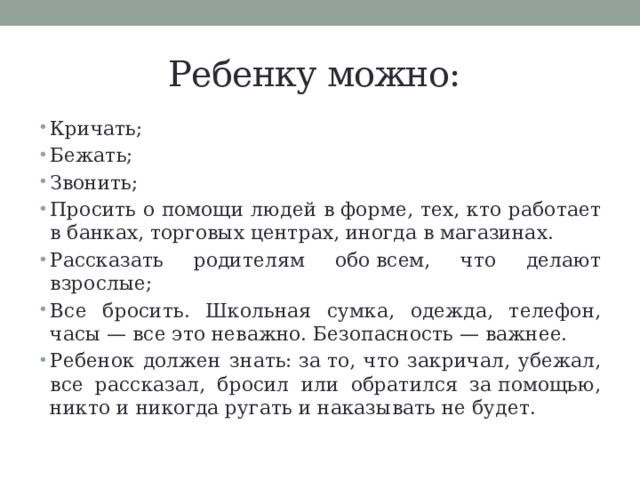 Ребенку можно: Кричать; Бежать; Звонить; Просить о помощи людей в форме, тех, кто работает в банках, торговых центрах, иногда в магазинах. Рассказать родителям обо всем, что делают взрослые; Все бросить. Школьная сумка, одежда, телефон, часы — все это неважно. Безопасность — важнее. Ребенок должен знать: за то, что закричал, убежал, все рассказал, бросил или обратился за помощью, никто и никогда ругать и наказывать не будет.  
