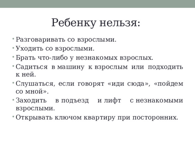 Ребенку нельзя: Разговаривать со взрослыми. Уходить со взрослыми. Брать что-либо у незнакомых взрослых. Садиться в машину к взрослым или подходить к ней. Слушаться, если говорят «иди сюда», «пойдем со мной». Заходить в подъезд и лифт с незнакомыми взрослыми. Открывать ключом квартиру при посторонних. 
