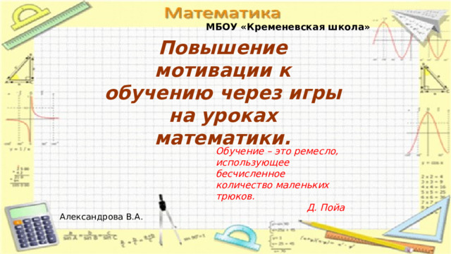 МБОУ «Кременевская школа» Повышение мотивации к обучению через игры на уроках математики. Обучение – это ремесло, использующее  бесчисленное количество маленьких трюков. Д. Пойа  Александрова В.А. 