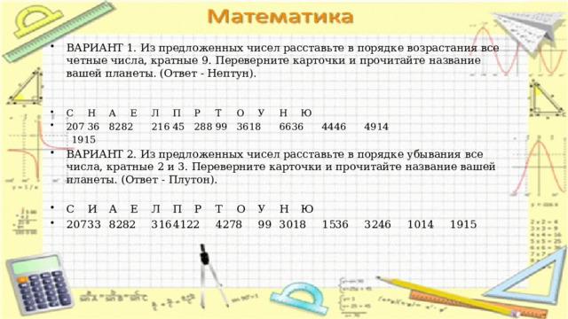 ВАРИАНТ 1. Из предложенных чисел расставьте в порядке возрастания все четные числа, кратные 9. Переверните карточки и прочитайте название вашей планеты. (Ответ - Нептун). С  Н  А  Е  Л  П  Р  Т  О  У  Н  Ю 207  36  8282  216  45  288  99  3618  6636  4446  4914  1915 ВАРИАНТ 2. Из предложенных чисел расставьте в порядке убывания все числа, кратные 2 и 3. Переверните карточки и прочитайте название вашей планеты. (Ответ - Плутон). С  И  А  Е  Л  П  Р  Т  О  У  Н  Ю 207  33  8282  316  4122  4278  99  3018  1536  3246  1014  1915 