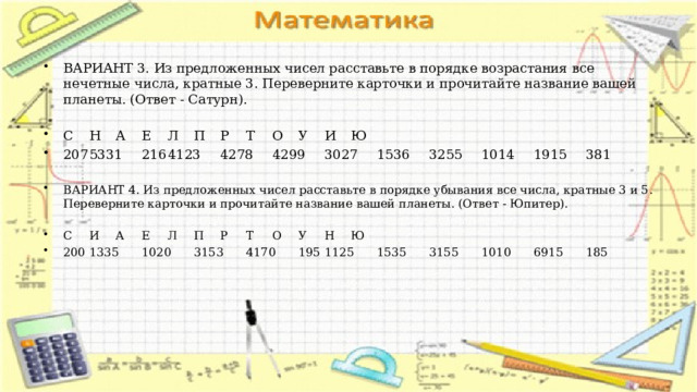 ВАРИАНТ 3. Из предложенных чисел расставьте в порядке возрастания все нечетные числа, кратные 3. Переверните карточки и прочитайте название вашей планеты. (Ответ - Сатурн). С  Н  А  Е  Л  П  Р  Т  О  У  И  Ю 207  5331  216  4123  4278  4299  3027  1536  3255  1014  1915  381 ВАРИАНТ 4. Из предложенных чисел расставьте в порядке убывания все числа, кратные 3 и 5. Переверните карточки и прочитайте название вашей планеты. (Ответ - Юпитер). С  И  А  Е  Л  П  Р  Т  О  У  Н  Ю 200  1335  1020  3153  4170  195  1125  1535  3155  1010  6915  185 