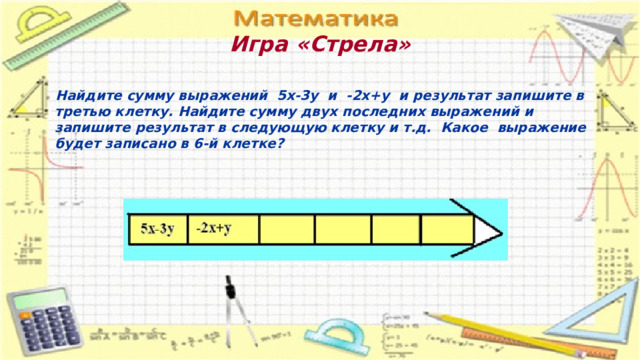 Игра «Стрела»    Найдите сумму выражений 5х-3у и -2х+у и результат запишите в третью клетку. Найдите сумму двух последних выражений и запишите результат в следующую клетку и т.д. Какое выражение будет записано в 6-й клетке? 