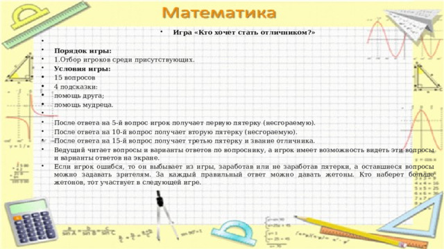 Игра «Кто хочет стать отличником?»   Порядок игры: 1.Отбор игроков среди присутствующих. Условия игры: 15 вопросов 4 подсказки: помощь друга; помощь мудреца.   После ответа на 5-й вопрос игрок получает первую пятерку (несгораемую). После ответа на 10-й вопрос получает вторую пятерку (несгораемую). После ответа на 15-й вопрос получает третью пятерку и звание отличника. Ведущий читает вопросы и варианты ответов по вопроснику, а игрок имеет возможность видеть эти вопросы и варианты ответов на экране. Если игрок ошибся, то он выбывает из игры, заработав или не заработав пятерки, а оставшиеся вопросы можно задавать зрителям. За каждый правильный ответ можно давать жетоны. Кто наберет больше жетонов, тот участвует в следующей игре. 