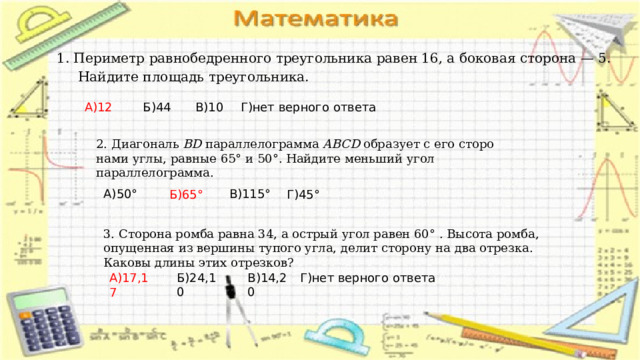 1. Периметр рав­но­бед­рен­но­го треугольника равен 16, а бо­ко­вая сторона — 5.  Най­ди­те площадь треугольника. А)12 В)10 Б)44 Г)нет верного ответа 2. Диагональ  BD  па­рал­ле­ло­грам­ма  ABCD  об­ра­зу­ет с его сто­ро­на­ми углы, рав­ные 65° и 50°. Най­ди­те мень­ший угол параллелограмма. В)115 ° А)50 ° Б)65 ° Г)45 ° 3. Сто­ро­на ромба равна 34, а ост­рый угол равен 60° . Вы­со­та ромба, опу­щен­ная из вер­ши­ны ту­по­го угла, делит сто­ро­ну на два от­рез­ка. Ка­ко­вы длины этих от­рез­ков? Г)нет верного ответа Б)24,10 В)14,20 А)17,17 
