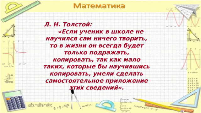  Л. Н. Толстой:  «Если ученик в школе не научился сам ничего творить, то в жизни он всегда будет только подражать, копировать, так как мало таких, которые бы научившись копировать, умели сделать самостоятельное приложение этих сведений». 