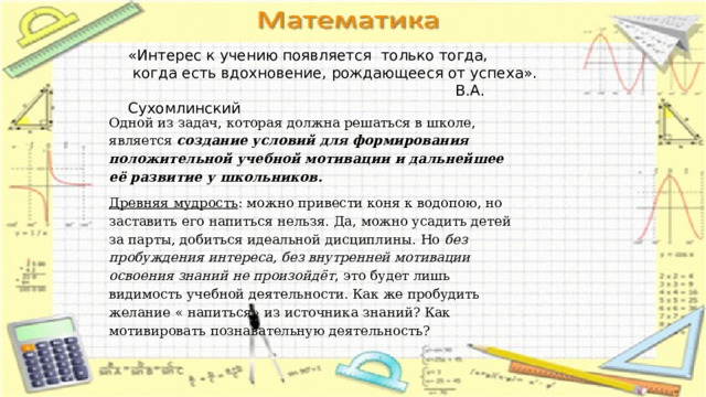 «Интерес к учению появляется только тогда,  когда есть вдохновение, рождающееся от успеха».  В.А. Сухомлинский Одной из задач, которая должна решаться в школе, является создание условий для формирования положительной учебной мотивации и дальнейшее её развитие у школьников. Древняя мудрость : можно привести коня к водопою, но заставить его напиться нельзя. Да, можно усадить детей за парты, добиться идеальной дисциплины. Но без пробуждения интереса, без внутренней мотивации освоения знаний не произойдёт , это будет лишь видимость учебной деятельности. Как же пробудить желание « напиться» из источника знаний? Как мотивировать познавательную деятельность? 