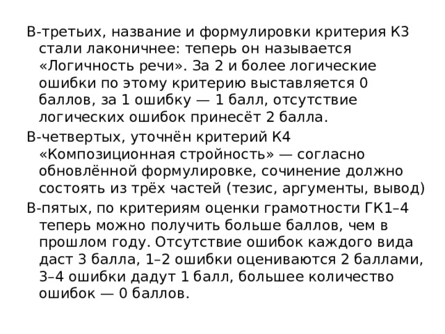 В-третьих, название и формулировки критерия К3 стали лаконичнее: теперь он называется «Логичность речи». За 2 и более логические ошибки по этому критерию выставляется 0 баллов, за 1 ошибку — 1 балл, отсутствие логических ошибок принесёт 2 балла. В-четвертых, уточнён критерий К4 «Композиционная стройность» — согласно обновлённой формулировке, сочинение должно состоять из трёх частей (тезис, аргументы, вывод) В-пятых, по критериям оценки грамотности ГК1–4 теперь можно получить больше баллов, чем в прошлом году. Отсутствие ошибок каждого вида даст 3 балла, 1–2 ошибки оцениваются 2 баллами, 3–4 ошибки дадут 1 балл, большее количество ошибок — 0 баллов. 