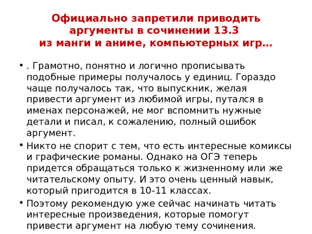 Официально запретили приводить аргументы в сочинении 13.3  из манги и аниме, компьютерных игр…   . Грамотно, понятно и логично прописывать подобные примеры получалось у единиц. Гораздо чаще получалось так, что выпускник, желая привести аргумент из любимой игры, путался в именах персонажей, не мог вспомнить нужные детали и писал, к сожалению, полный ошибок аргумент. Никто не спорит с тем, что есть интересные комиксы и графические романы. Однако на ОГЭ теперь придется обращаться только к жизненному или же читательскому опыту. И это очень ценный навык, который пригодится в 10-11 классах. Поэтому рекомендую уже сейчас начинать читать интересные произведения, которые помогут привести аргумент на любую тему сочинения. 