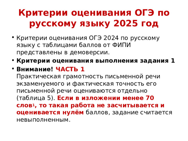 Критерии оценивания ОГЭ по русскому языку 2025 год Критерии оценивания ОГЭ 2024 по русскому языку с таблицами баллов от ФИПИ представлены в демоверсии. Критерии оценивания выполнения задания 1 Внимание! ЧАСТЬ 1  Практическая грамотность письменной речи экзаменуемого и фактическая точность его письменной речи оцениваются отдельно (таблица 5). Если в изложении менее 70 слов 1 , то такая работа не засчитывается и оценивается нулём баллов, задание считается невыполненным. 