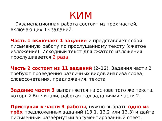 КИМ  Экзаменационная работа состоит из трёх частей, включающих 13 заданий.   Часть 1 включает 1 задание и представляет собой письменную работу по прослушанному тексту (сжатое изложение). Исходный текст для сжатого изложения прослушивается 2 раза.   Часть 2 состоит из 11 заданий (2–12). Задания части 2 требуют проведения различных видов анализа слова, словосочетания, предложения, текста.   Задание части 3 выполняется на основе того же текста, который Вы читали, работая над заданиями части 2.   Приступая к части 3 работы , нужно выбрать одно из трёх предложенных заданий (13.1, 13.2 или 13.3) и дайте письменный развёрнутый аргументированный ответ. 