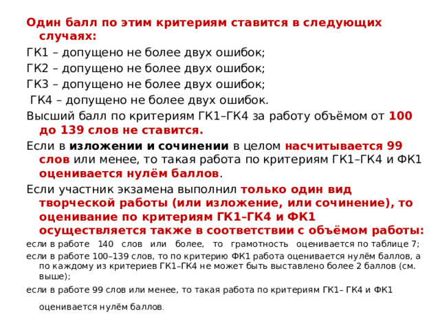 Один балл по этим критериям ставится в следующих случаях: ГК1 – допущено не более двух ошибок; ГК2 – допущено не более двух ошибок; ГК3 – допущено не более двух ошибок;  ГК4 – допущено не более двух ошибок. Высший балл по критериям ГК1–ГК4 за работу объёмом от 100 до 139 слов не ставится. Если в изложении и сочинении в целом насчитывается 99 слов или менее, то такая работа по критериям ГК1–ГК4 и ФК1 оценивается нулём баллов . Если участник экзамена выполнил только один вид творческой работы (или изложение, или сочинение), то оценивание по критериям ГК1–ГК4 и ФК1 осуществляется также в соответствии с объёмом работы: если в работе 140 слов или более, то грамотность оценивается по таблице 7; если в работе 100–139 слов, то по критерию ФК1 работа оценивается нулём баллов, а по каждому из критериев ГК1–ГК4 не может быть выставлено более 2 баллов (см. выше); если в работе 99 слов или менее, то такая работа по критериям ГК1– ГК4 и ФК1 оценивается нулём баллов .   