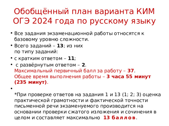 Обобщённый план варианта КИМ ОГЭ 2024 года по русскому языку Все задания экзаменационной работы относятся к базовому уровню сложности. Всего заданий –  13 ; из них  по типу заданий: с кратким ответом –  11 ;  с развёрнутым ответом –  2 .  Максимальный первичный балл за работу –  37 .  Общее время выполнения работы –  3 часа 55 минут (235 минут) .  *При проверке ответов на задания 1 и 13 (1; 2; 3) оценка практической грамотности и фактической точности письменной речи экзаменуемого производится на основании проверки сжатого изложения и сочинения в целом и составляет максимально 13 баллов . 