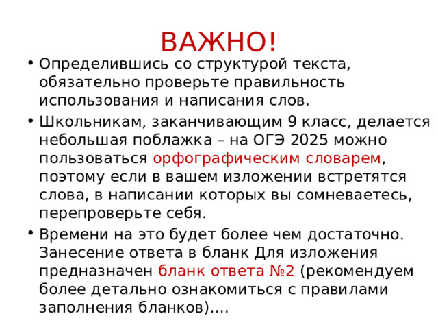 ВАЖНО! Определившись со структурой текста, обязательно проверьте правильность использования и написания слов. Школьникам, заканчивающим 9 класс, делается небольшая поблажка – на ОГЭ 2025 можно пользоваться орфографическим словарем , поэтому если в вашем изложении встретятся слова, в написании которых вы сомневаетесь, перепроверьте себя. Времени на это будет более чем достаточно. Занесение ответа в бланк Для изложения предназначен бланк ответа №2 (рекомендуем более детально ознакомиться с правилами заполнения бланков).... 