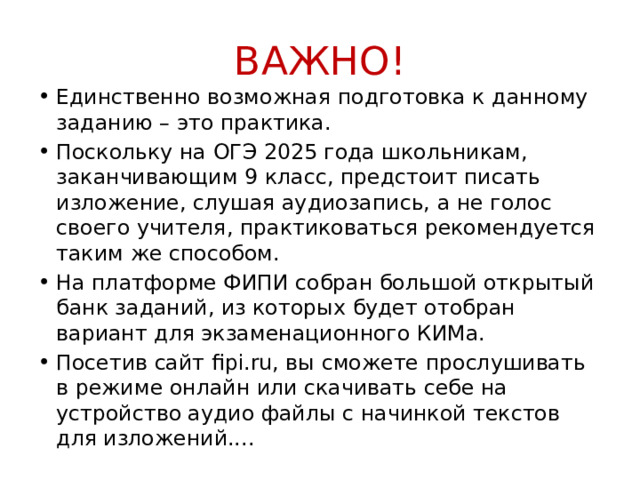 ВАЖНО! Единственно возможная подготовка к данному заданию – это практика. Поскольку на ОГЭ 2025 года школьникам, заканчивающим 9 класс, предстоит писать изложение, слушая аудиозапись, а не голос своего учителя, практиковаться рекомендуется таким же способом. На платформе ФИПИ собран большой открытый банк заданий, из которых будет отобран вариант для экзаменационного КИМа. Посетив сайт fipi.ru, вы сможете прослушивать в режиме онлайн или скачивать себе на устройство аудио файлы с начинкой текстов для изложений.... 