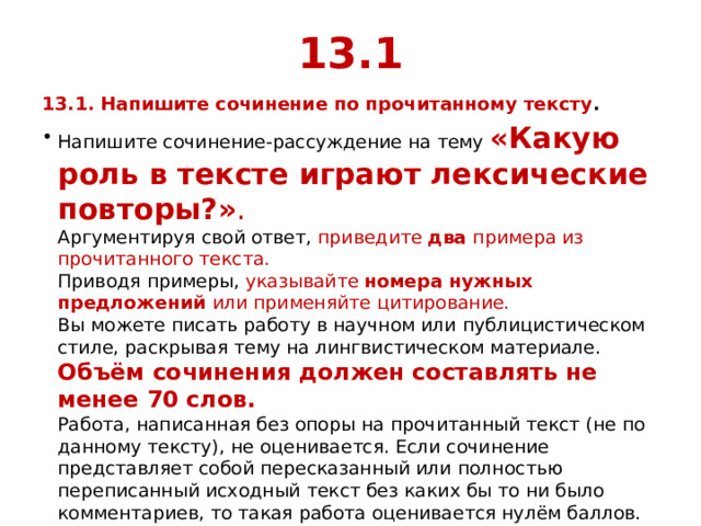 13.1 13.1. Напишите сочинение по прочитанному тексту . Напишите сочинение-рассуждение на тему «Какую роль в тексте играют лексические повторы?» .   Аргументируя свой ответ, приведите  два  примера из прочитанного текста.  Приводя примеры, указывайте номера нужных предложений или применяйте цитирование.  Вы можете писать работу в научном или публицистическом стиле, раскрывая тему на лингвистическом материале.  Объём сочинения должен составлять не менее 70 слов.  Работа, написанная без опоры на прочитанный текст (не по данному тексту), не оценивается. Если сочинение представляет собой пересказанный или полностью переписанный исходный текст без каких бы то ни было комментариев, то такая работа оценивается нулём баллов. 
