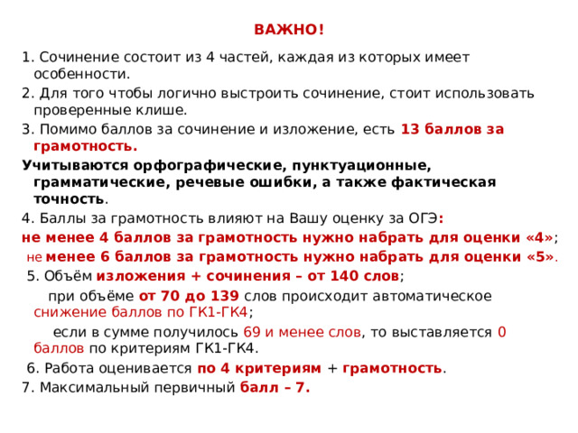 ВАЖНО! 1. Сочинение состоит из 4 частей, каждая из которых имеет особенности. 2. Для того чтобы логично выстроить сочинение, стоит использовать проверенные клише. 3. Помимо баллов за сочинение и изложение, есть 13 баллов за грамотность. Учитываются орфографические, пунктуационные, грамматические, речевые ошибки, а также фактическая точность . 4. Баллы за грамотность влияют на Вашу оценку за ОГЭ : не менее 4 баллов за грамотность нужно набрать для оценки «4» ;  не менее 6 баллов за грамотность нужно набрать для оценки «5» .  5. Объём изложения + сочинения – от 140 слов ;  при объёме от 70 до 139 слов происходит автоматическое снижение баллов по ГК1-ГК4 ;  если в сумме получилось 69 и менее слов , то выставляется 0 баллов по критериям ГК1-ГК4.  6. Работа оценивается по 4 критериям + грамотность . 7. Максимальный первичный балл – 7. 