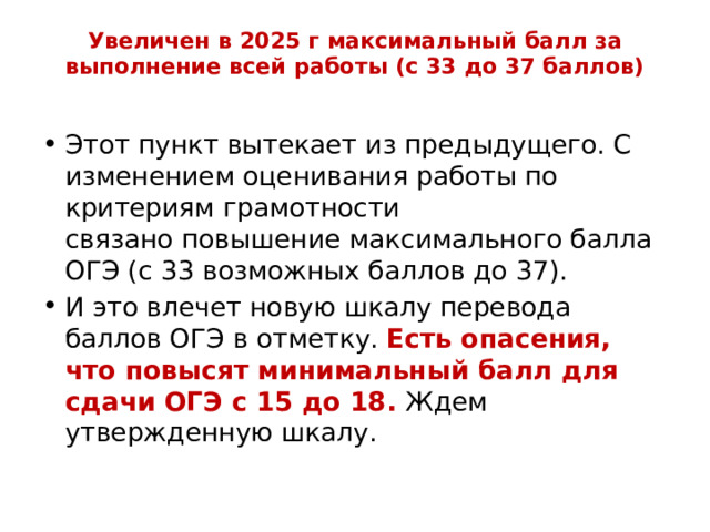 Увеличен в 2025 г максимальный балл за выполнение всей работы (с 33 до 37 баллов)   Этот пункт вытекает из предыдущего. С изменением оценивания работы по критериям грамотности связано повышение максимального балла ОГЭ (с 33 возможных баллов до 37). И это влечет новую шкалу перевода баллов ОГЭ в отметку. Есть опасения, что повысят минимальный балл для сдачи ОГЭ с 15 до 18. Ждем утвержденную шкалу. 