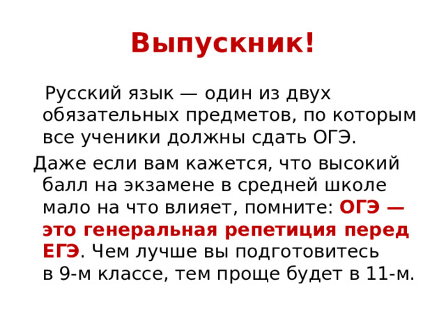 Выпускник!  Русский язык — один из двух обязательных предметов, по которым все ученики должны сдать ОГЭ.  Даже если вам кажется, что высокий балл на экзамене в средней школе мало на что влияет, помните: ОГЭ — это генеральная репетиция перед ЕГЭ . Чем лучше вы подготовитесь в 9‑м классе, тем проще будет в 11‑м. 