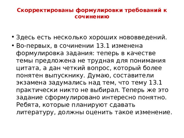 Скорректированы формулировки требований к сочинению   Здесь есть несколько хороших нововведений. Во-первых, в сочинении 13.1 изменена формулировка задания: теперь в качестве темы предложена не трудная для понимания цитата, а дан четкий вопрос, который более понятен выпускнику. Думаю, составители экзамена задумались над тем, что тему 13.1 практически никто не выбирал. Теперь же это задание сформулировано интересно понятно. Ребята, которые планируют сдавать литературу, должны оценить такое изменение. 