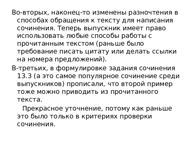Во-вторых, наконец-то изменены разночтения в способах обращения к тексту для написания сочинения. Теперь выпускник имеет право использовать любые способы работы с прочитанным текстом (раньше было требование писать цитату или делать ссылки на номера предложений). В-третьих, в формулировке задания сочинения 13.3 (а это самое популярное сочинение среди выпускников) прописали, что второй пример тоже можно приводить из прочитанного текста.  Прекрасное уточнение, потому как раньше это было только в критериях проверки сочинения. 
