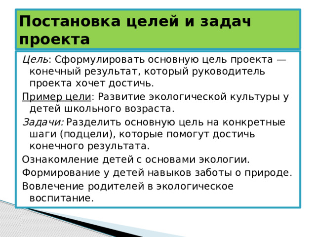Постановка целей и задач проекта Цель : Сформулировать основную цель проекта — конечный результат, который руководитель проекта хочет достичь. Пример цели : Развитие экологической культуры у детей школьного возраста. Задачи: Разделить основную цель на конкретные шаги (подцели), которые помогут достичь конечного результата. Ознакомление детей с основами экологии. Формирование у детей навыков заботы о природе. Вовлечение родителей в экологическое воспитание. 