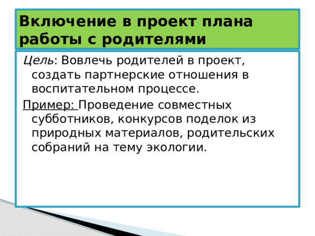 Включение в проект плана работы с родителями Цель : Вовлечь родителей в проект, создать партнерские отношения в воспитательном процессе. Пример: Проведение совместных субботников, конкурсов поделок из природных материалов, родительских собраний на тему экологии. 